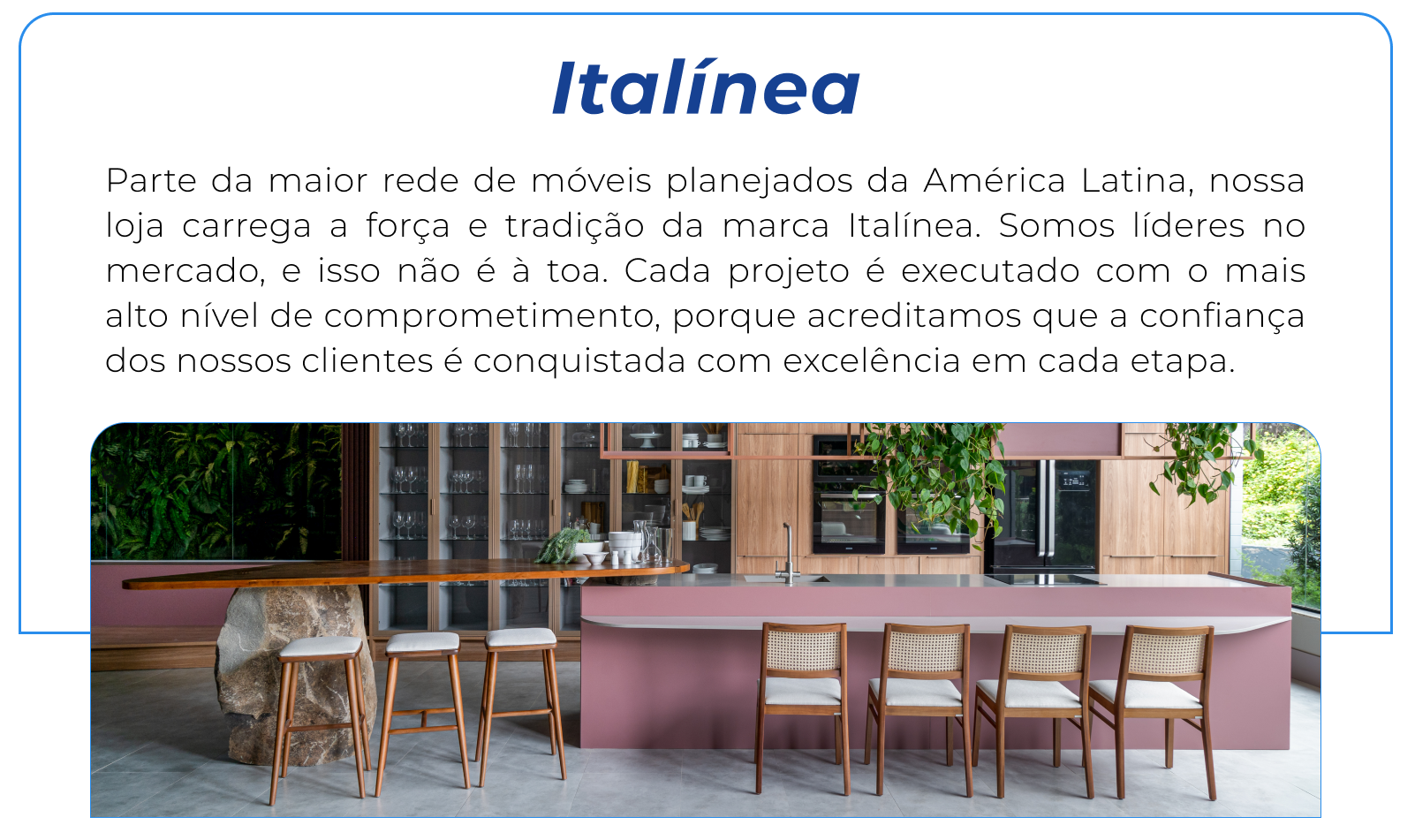 Parte da maior rede de móveis planejados da América Latina, nossa loja carrega a força e tradição da marca Italínea. Somos líderes no mercado, e isso não é à toa. Cada projeto é executado com o mais alto nível de comprometimento, porque acreditamos que a confiança dos nossos clientes é conquistada com excelência em cada etapa.